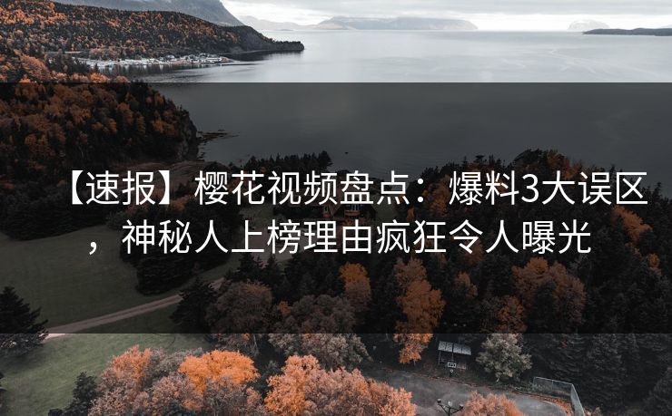 【速报】樱花视频盘点：爆料3大误区，神秘人上榜理由疯狂令人曝光