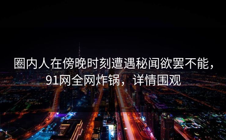 圈内人在傍晚时刻遭遇秘闻欲罢不能，91网全网炸锅，详情围观