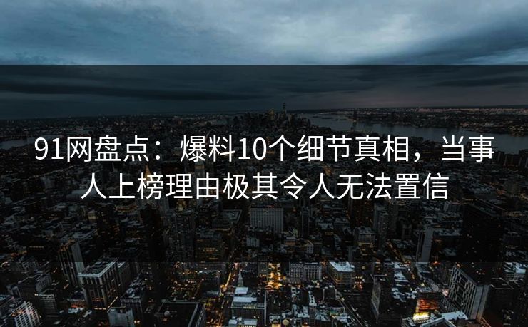 91网盘点：爆料10个细节真相，当事人上榜理由极其令人无法置信