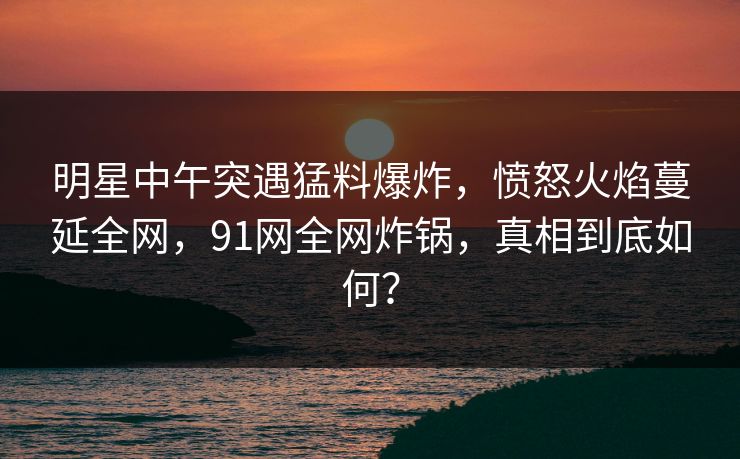 明星中午突遇猛料爆炸，愤怒火焰蔓延全网，91网全网炸锅，真相到底如何？