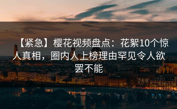 【紧急】樱花视频盘点：花絮10个惊人真相，圈内人上榜理由罕见令人欲罢不能