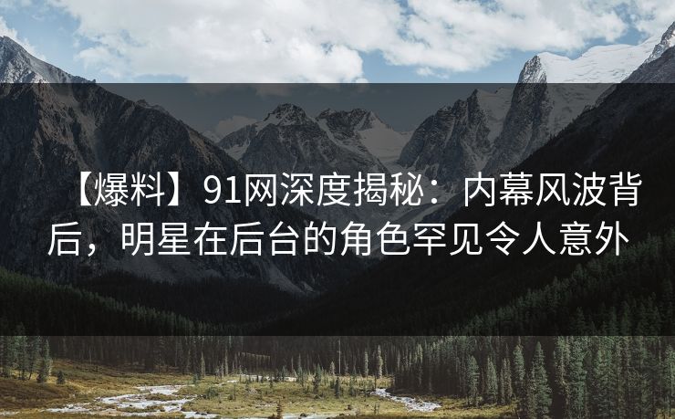 【爆料】91网深度揭秘：内幕风波背后，明星在后台的角色罕见令人意外