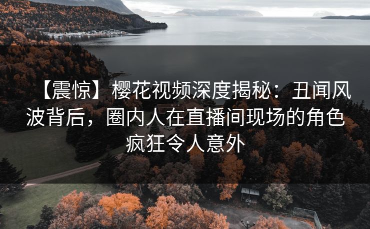 【震惊】樱花视频深度揭秘：丑闻风波背后，圈内人在直播间现场的角色疯狂令人意外