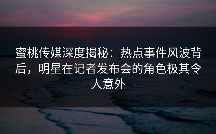 蜜桃传媒深度揭秘：热点事件风波背后，明星在记者发布会的角色极其令人意外