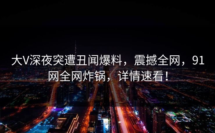 大V深夜突遭丑闻爆料，震撼全网，91网全网炸锅，详情速看！