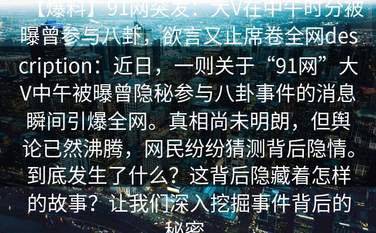 【爆料】91网突发：大V在中午时分被曝曾参与八卦，欲言又止席卷全网description：近日，一则关于“91网”大V中午被曝曾隐秘参与八卦事件的消息瞬间引爆全网。真相尚未明朗，但舆论已然沸腾，网民纷纷猜测背后隐情。到底发生了什么？这背后隐藏着怎样的故事？让我们深入挖掘事件背后的秘密。