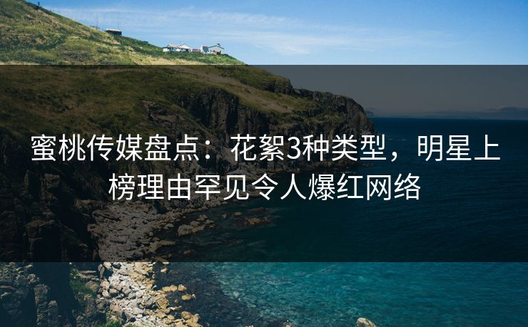 蜜桃传媒盘点：花絮3种类型，明星上榜理由罕见令人爆红网络