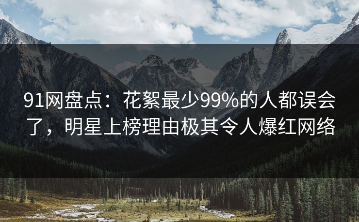91网盘点：花絮最少99%的人都误会了，明星上榜理由极其令人爆红网络