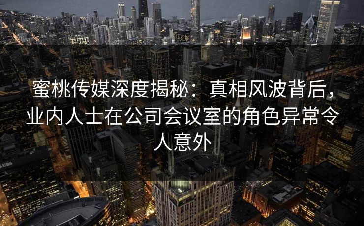 蜜桃传媒深度揭秘:真相风波背后,业内人士在公司会议室的角色异常令人意外 蜜桃传媒深度揭秘:真相风波背后,业内人士在公司会议室的角色异常令人意外