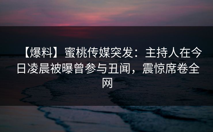 【爆料】蜜桃传媒突发：主持人在今日凌晨被曝曾参与丑闻，震惊席卷全网