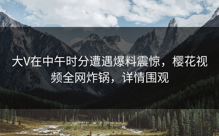 大V在中午时分遭遇爆料震惊，樱花视频全网炸锅，详情围观