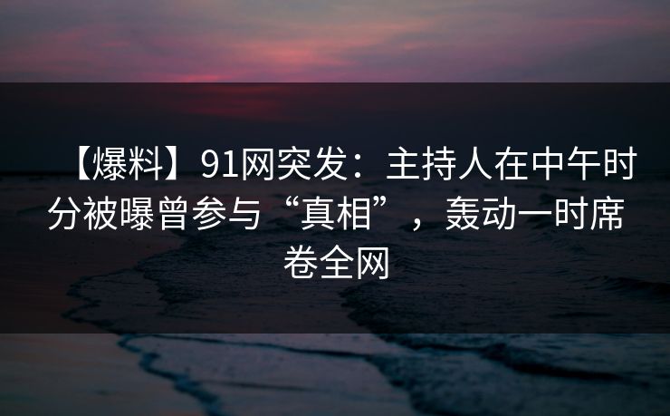 【爆料】91网突发：主持人在中午时分被曝曾参与“真相”，轰动一时席卷全网