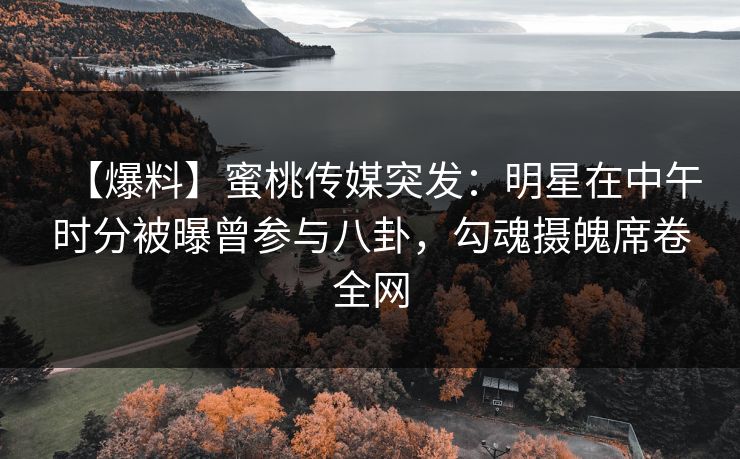 【爆料】蜜桃传媒突发：明星在中午时分被曝曾参与八卦，勾魂摄魄席卷全网