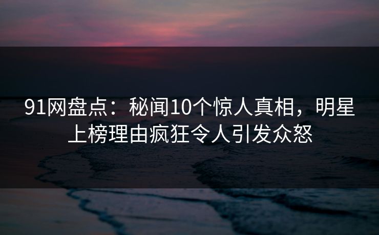 91网盘点：秘闻10个惊人真相，明星上榜理由疯狂令人引发众怒