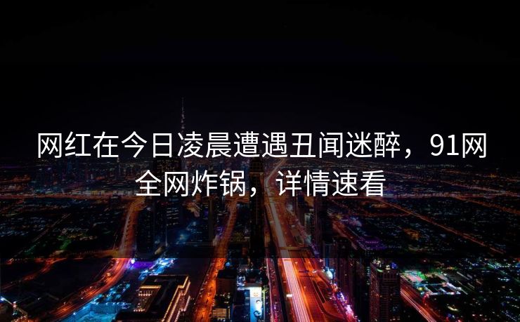 网红在今日凌晨遭遇丑闻迷醉，91网全网炸锅，详情速看