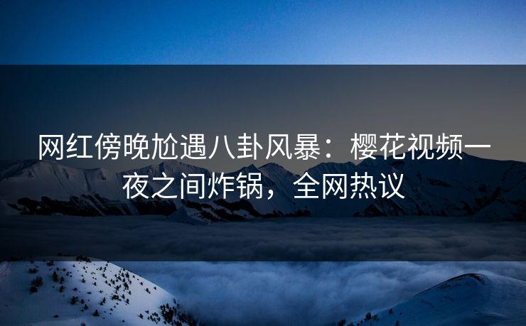 网红傍晚尬遇八卦风暴：樱花视频一夜之间炸锅，全网热议