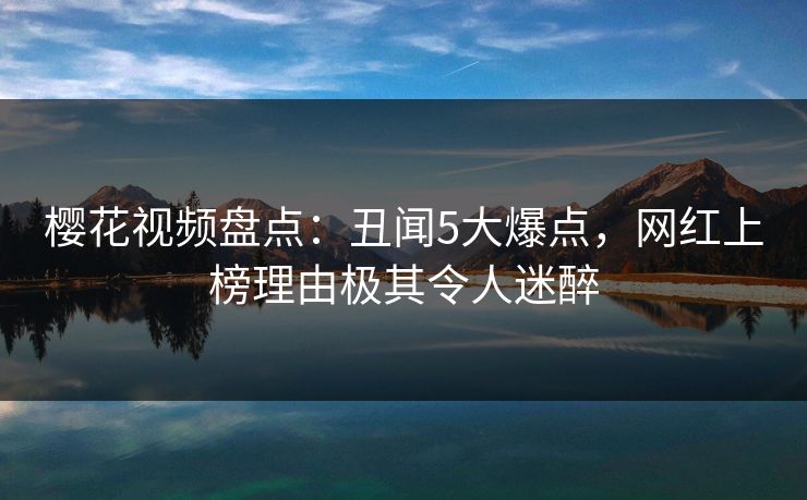 樱花视频盘点：丑闻5大爆点，网红上榜理由极其令人迷醉