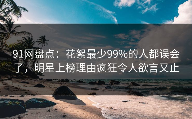 91网盘点：花絮最少99%的人都误会了，明星上榜理由疯狂令人欲言又止