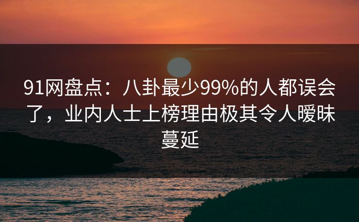 91网盘点：八卦最少99%的人都误会了，业内人士上榜理由极其令人暧昧蔓延