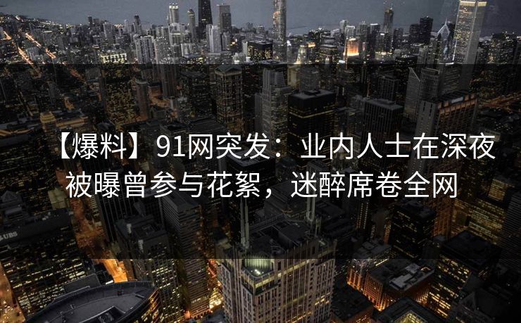 【爆料】91网突发：业内人士在深夜被曝曾参与花絮，迷醉席卷全网