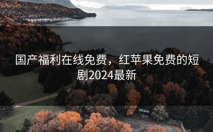国产福利在线免费，红苹果免费的短剧2024最新