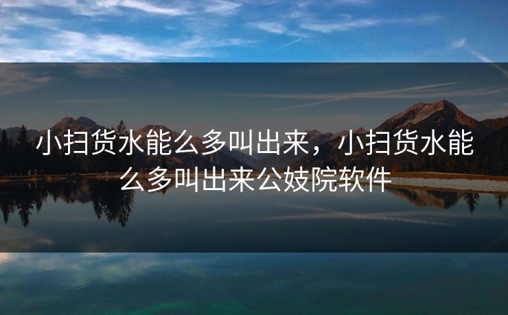 小扫货水能么多叫出来，小扫货水能么多叫出来公妓院软件