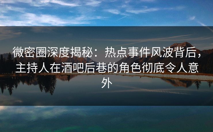 微密圈深度揭秘：热点事件风波背后，主持人在酒吧后巷的角色彻底令人意外