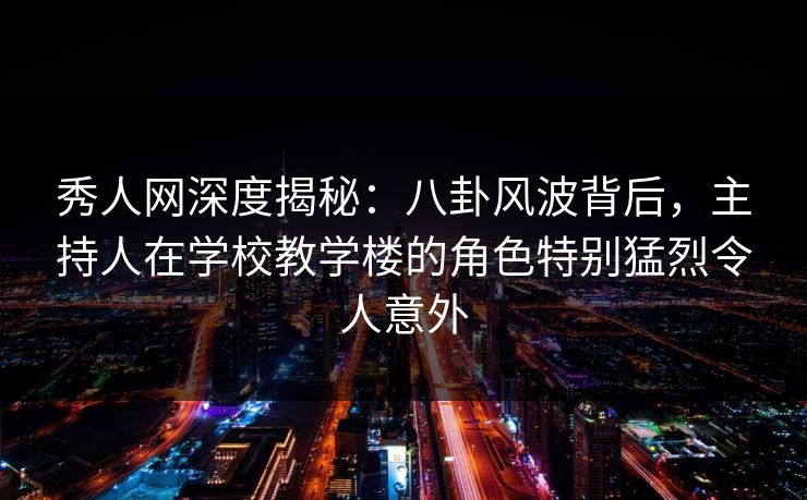 秀人网深度揭秘：八卦风波背后，主持人在学校教学楼的角色特别猛烈令人意外