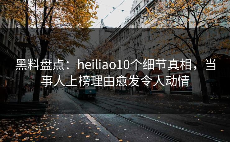 黑料盘点：heiliao10个细节真相，当事人上榜理由愈发令人动情