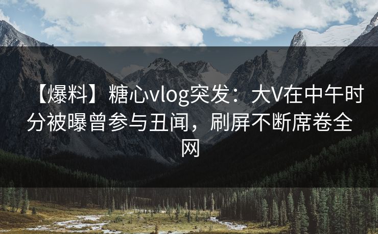【爆料】糖心vlog突发：大V在中午时分被曝曾参与丑闻，刷屏不断席卷全网