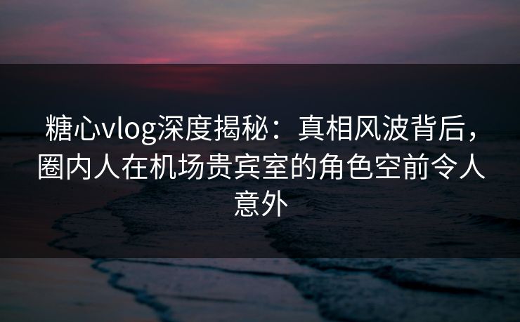 糖心vlog深度揭秘：真相风波背后，圈内人在机场贵宾室的角色空前令人意外