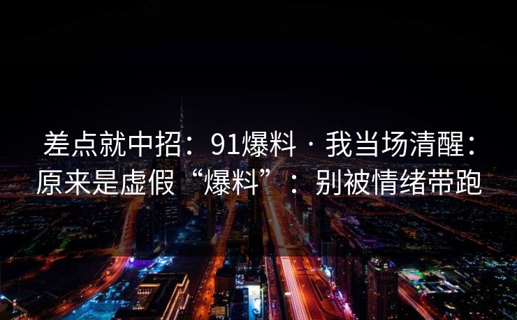 差点就中招：91爆料 · 我当场清醒：原来是虚假“爆料”：别被情绪带跑
