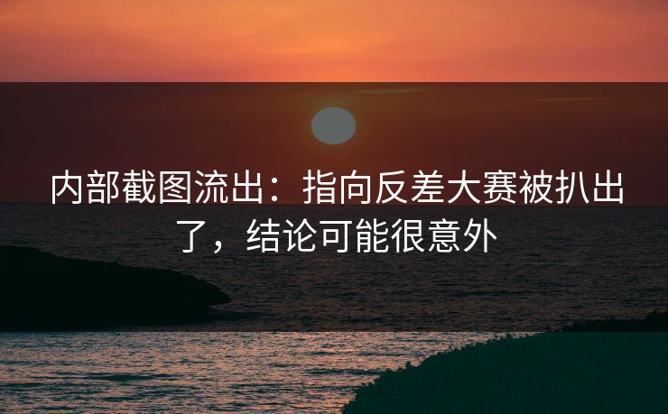 内部截图流出：指向反差大赛被扒出了，结论可能很意外