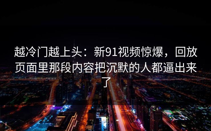 越冷门越上头：新91视频惊爆，回放页面里那段内容把沉默的人都逼出来了