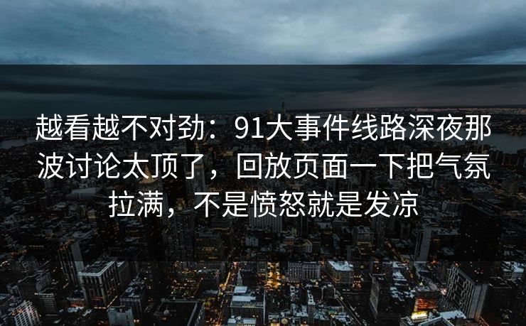 越看越不对劲：91大事件线路深夜那波讨论太顶了，回放页面一下把气氛拉满，不是愤怒就是发凉